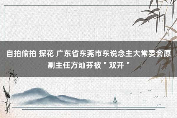 自拍偷拍 探花 广东省东莞市东说念主大常委会原副主任方灿芬被＂双开＂