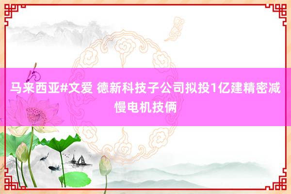 马来西亚#文爱 德新科技子公司拟投1亿建精密减慢电机技俩