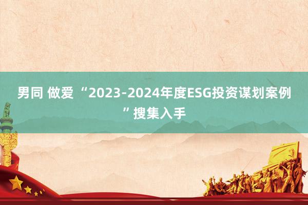 男同 做爱 “2023-2024年度ESG投资谋划案例”搜集入手