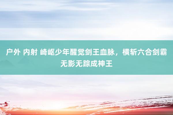 户外 内射 崎岖少年醒觉剑王血脉，横斩六合剑霸无影无踪成神王