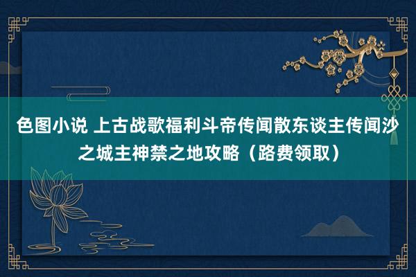 色图小说 上古战歌福利斗帝传闻散东谈主传闻沙之城主神禁之地攻略（路费领取）