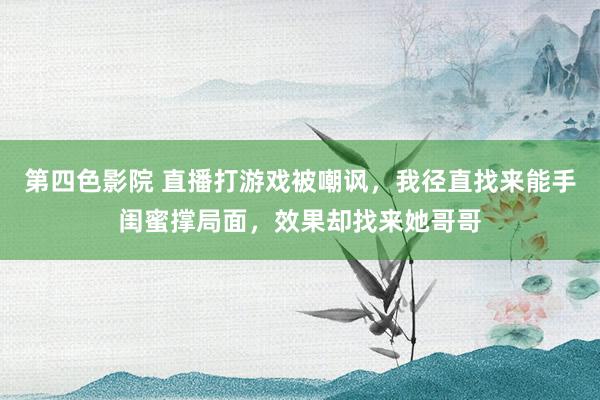 第四色影院 直播打游戏被嘲讽，我径直找来能手闺蜜撑局面，效果却找来她哥哥