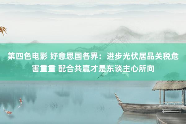 第四色电影 好意思国各界：进步光伏居品关税危害重重 配合共赢才是东谈主心所向