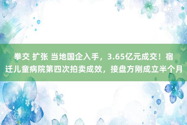 拳交 扩张 当地国企入手，3.65亿元成交！宿迁儿童病院第四次拍卖成效，接盘方刚成立半个月