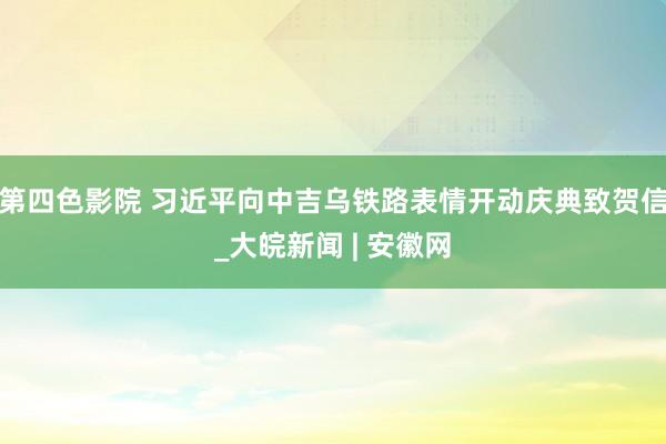 第四色影院 习近平向中吉乌铁路表情开动庆典致贺信_大皖新闻 | 安徽网