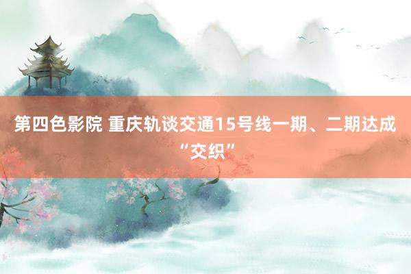 第四色影院 重庆轨谈交通15号线一期、二期达成“交织”