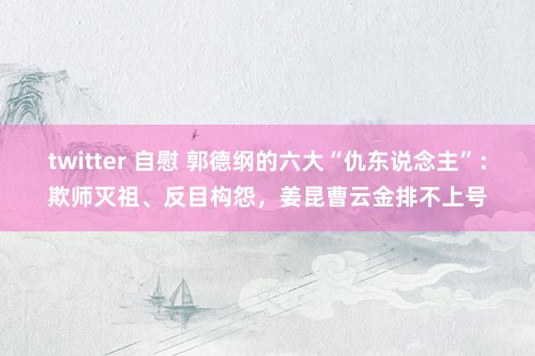 twitter 自慰 郭德纲的六大“仇东说念主”：欺师灭祖、反目构怨，姜昆曹云金排不上号