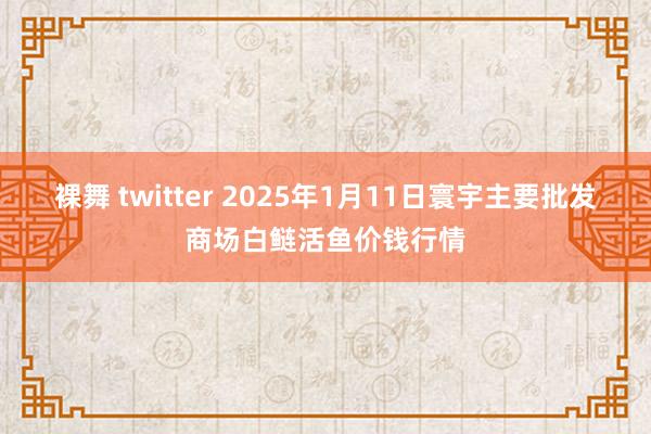 裸舞 twitter 2025年1月11日寰宇主要批发商场白鲢活鱼价钱行情