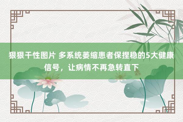 狠狠干性图片 多系统萎缩患者保捏稳的5大健康信号，让病情不再急转直下