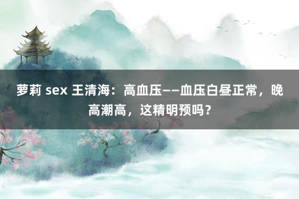 萝莉 sex 王清海：高血压——血压白昼正常，晚高潮高，这精明预吗？