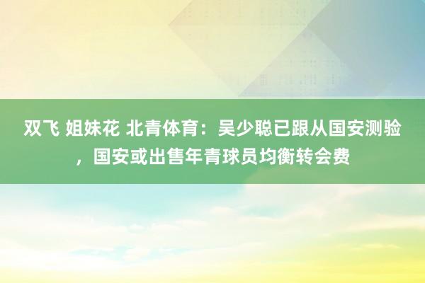 双飞 姐妹花 北青体育：吴少聪已跟从国安测验，国安或出售年青球员均衡转会费