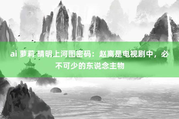 ai 萝莉 晴明上河图密码：赵离是电视剧中，必不可少的东说念主物