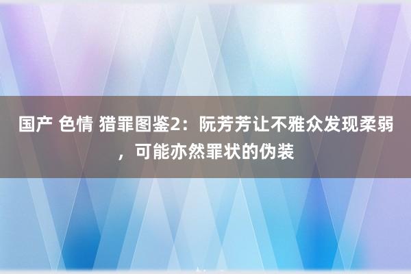 国产 色情 猎罪图鉴2：阮芳芳让不雅众发现柔弱，可能亦然罪状的伪装