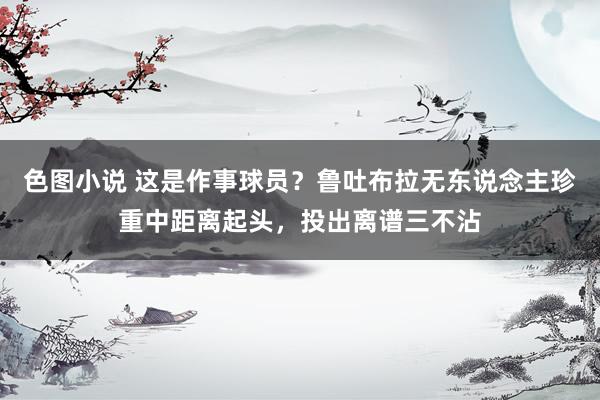 色图小说 这是作事球员？鲁吐布拉无东说念主珍重中距离起头，投出离谱三不沾