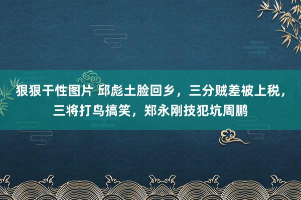 狠狠干性图片 邱彪土脸回乡，三分贼差被上税，三将打鸟搞笑，郑永刚技犯坑周鹏