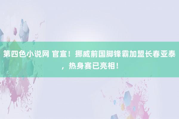 第四色小说网 官宣！挪威前国脚锋霸加盟长春亚泰，热身赛已亮相！