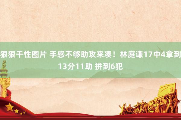 狠狠干性图片 手感不够助攻来凑！林庭谦17中4拿到13分11助 拼到6犯