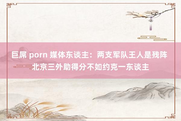 巨屌 porn 媒体东谈主：两支军队王人是残阵 北京三外助得分不如约克一东谈主