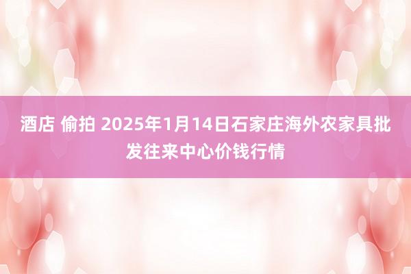 酒店 偷拍 2025年1月14日石家庄海外农家具批发往来中心价钱行情