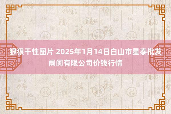 狠狠干性图片 2025年1月14日白山市星泰批发阛阓有限公司价钱行情