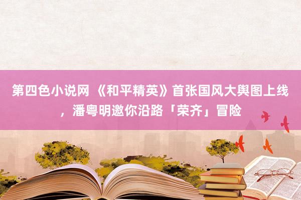 第四色小说网 《和平精英》首张国风大舆图上线，潘粤明邀你沿路「荣齐」冒险