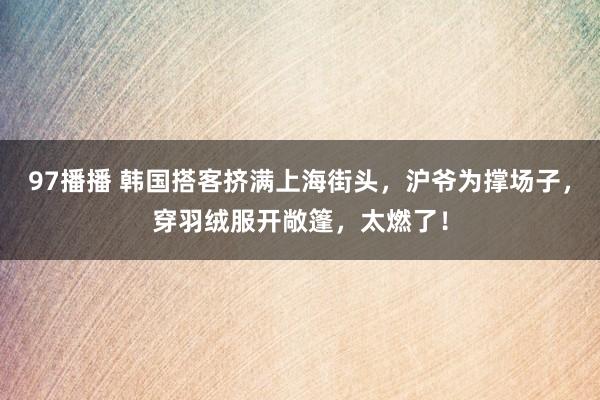 97播播 韩国搭客挤满上海街头，沪爷为撑场子，穿羽绒服开敞篷，太燃了！