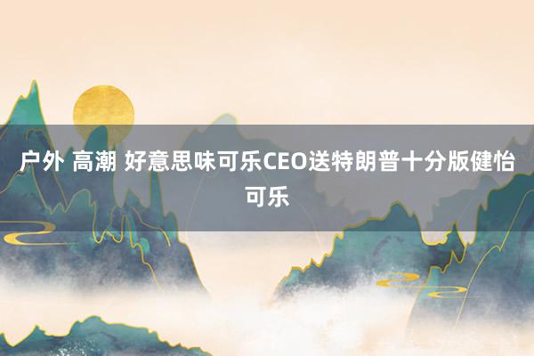 户外 高潮 好意思味可乐CEO送特朗普十分版健怡可乐