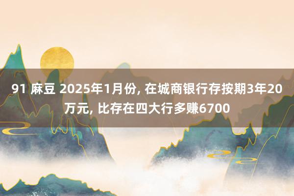 91 麻豆 2025年1月份， 在城商银行存按期3年20万元， 比存在四大行多赚6700