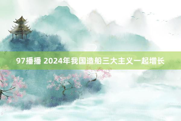 97播播 2024年我国造船三大主义一起增长