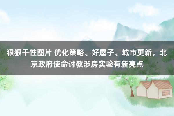 狠狠干性图片 优化策略、好屋子、城市更新，北京政府使命讨教涉房实验有新亮点