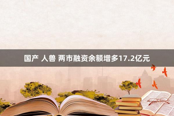 国产 人兽 两市融资余额增多17.2亿元