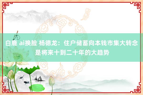 白鹿 ai换脸 杨德龙：住户储蓄向本钱市集大转念 是将来十到二十年的大趋势