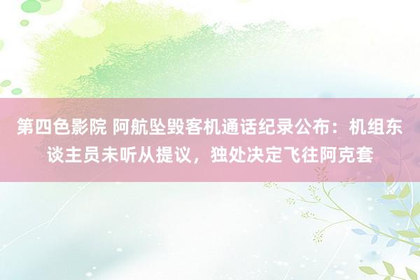 第四色影院 阿航坠毁客机通话纪录公布：机组东谈主员未听从提议，独处决定飞往阿克套