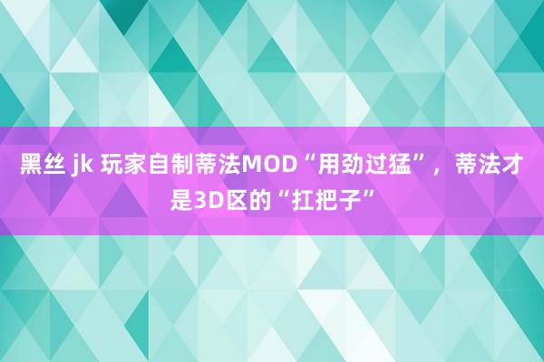 黑丝 jk 玩家自制蒂法MOD“用劲过猛”，蒂法才是3D区的“扛把子”