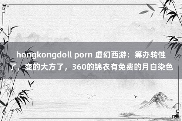 hongkongdoll porn 虚幻西游：筹办转性了，变的大方了，360的锦衣有免费的月白染色