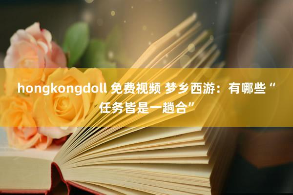 hongkongdoll 免费视频 梦乡西游：有哪些“任务皆是一趟合”