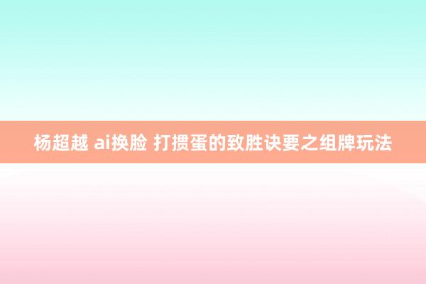 杨超越 ai换脸 打掼蛋的致胜诀要之组牌玩法