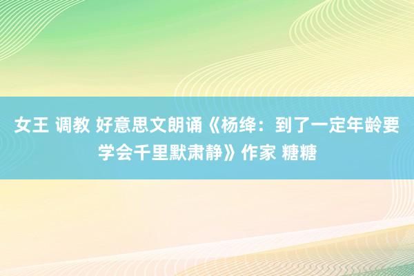 女王 调教 好意思文朗诵《杨绛：到了一定年龄要学会千里默肃静》作家 糖糖